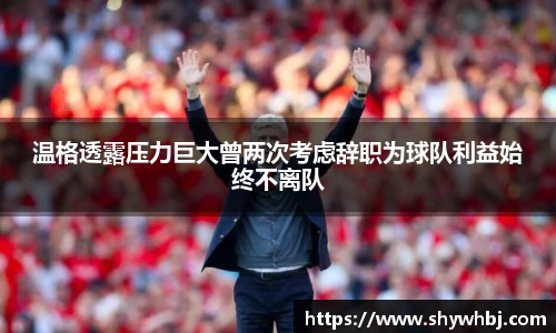 温格透露压力巨大曾两次考虑辞职为球队利益始终不离队