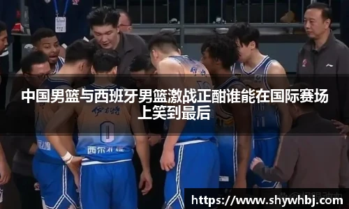 中国男篮与西班牙男篮激战正酣谁能在国际赛场上笑到最后