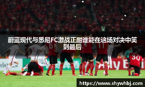 蔚蓝现代与悉尼FC激战正酣谁能在这场对决中笑到最后