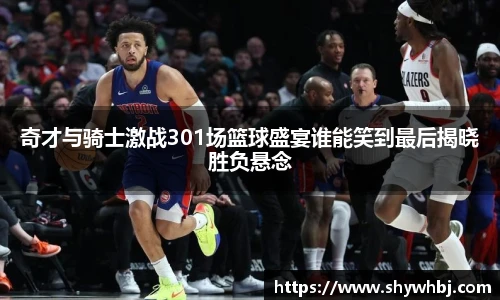奇才与骑士激战301场篮球盛宴谁能笑到最后揭晓胜负悬念